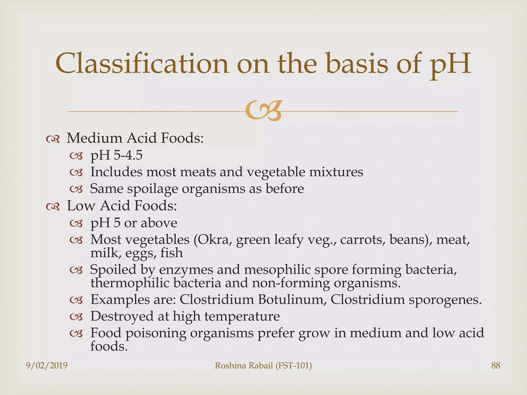 
 Medium Acid Foods:
 pH 5-4.5
 Includes most meats and vegetable mixtures
 Same spoilage organisms as before
 Low Acid Foods:
 pH 5 or above
 Most vegetables (Okra, green leafy veg., carrots, beans), meat,
milk, eggs, fish
 Spoiled by enzymes and mesophilic spore forming bacteria,
thermophilic bacteria and non-forming organisms.
 Examples are: Clostridium Botulinum, Clostridium sporogenes.
 Destroyed at high temperature
 Food poisoning organisms prefer grow in medium and low acid
foods.
9/02/2019 Roshina Rabail (FST-101) 88
Classification on the basis of pH
 