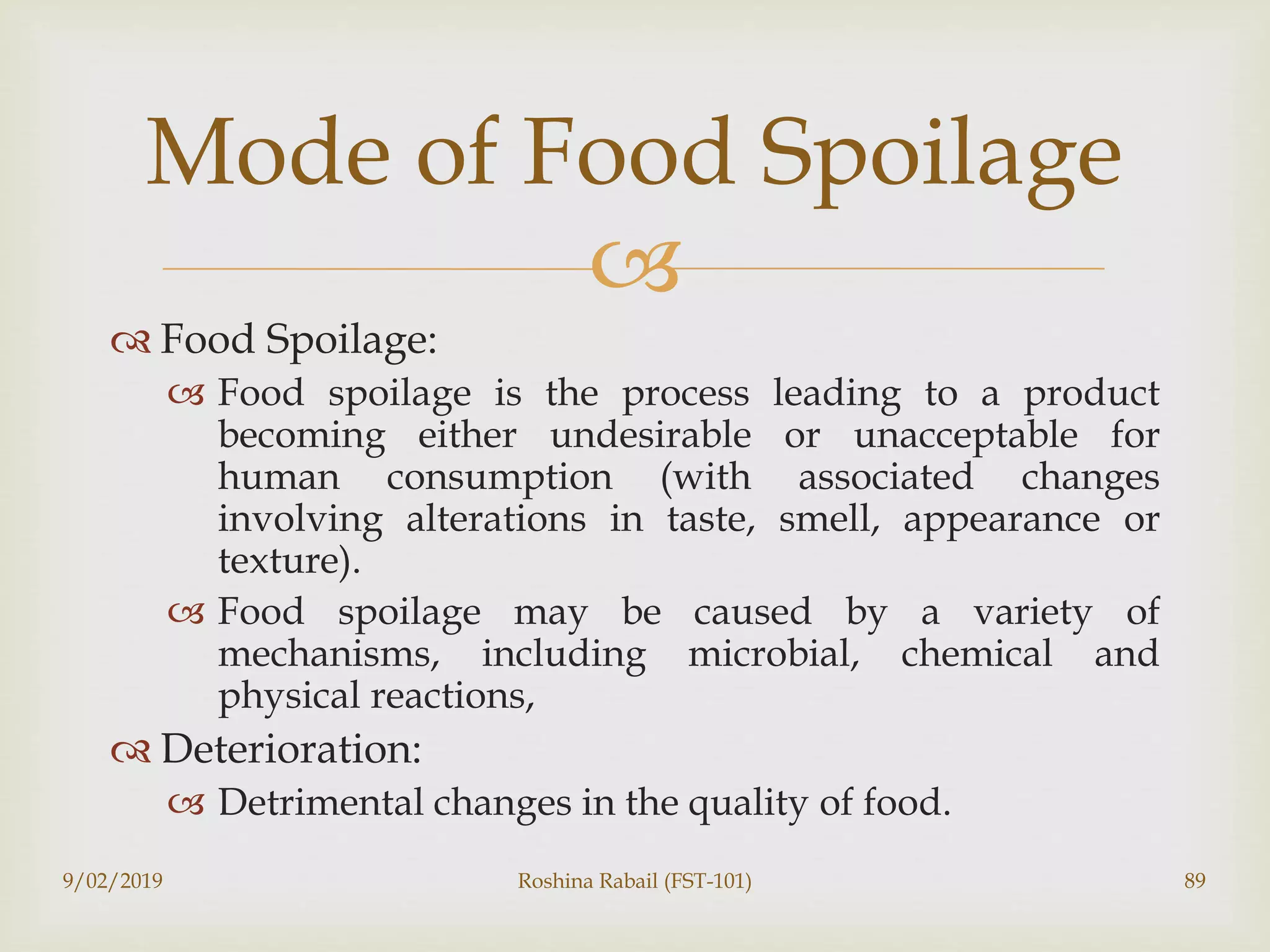 
 Food Spoilage:
 Food spoilage is the process leading to a product
becoming either undesirable or unacceptable for
human consumption (with associated changes
involving alterations in taste, smell, appearance or
texture).
 Food spoilage may be caused by a variety of
mechanisms, including microbial, chemical and
physical reactions,
 Deterioration:
 Detrimental changes in the quality of food.
9/02/2019 Roshina Rabail (FST-101) 89
Mode of Food Spoilage
 