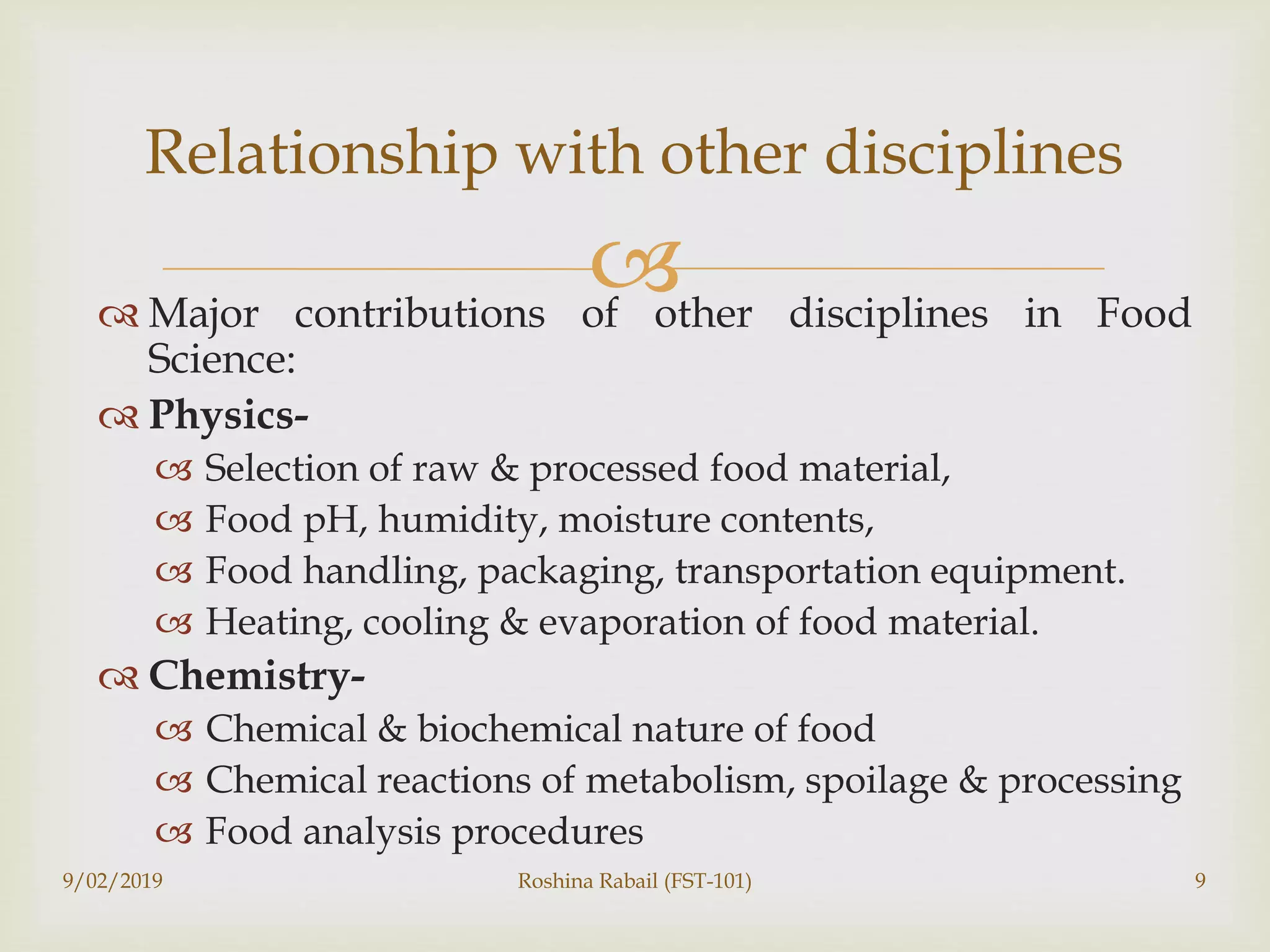  Major contributions of other disciplines in Food
Science:
 Physics-
 Selection of raw & processed food material,
 Food pH, humidity, moisture contents,
 Food handling, packaging, transportation equipment.
 Heating, cooling & evaporation of food material.
 Chemistry-
 Chemical & biochemical nature of food
 Chemical reactions of metabolism, spoilage & processing
 Food analysis procedures
9/02/2019 Roshina Rabail (FST-101) 9
Relationship with other disciplines
 