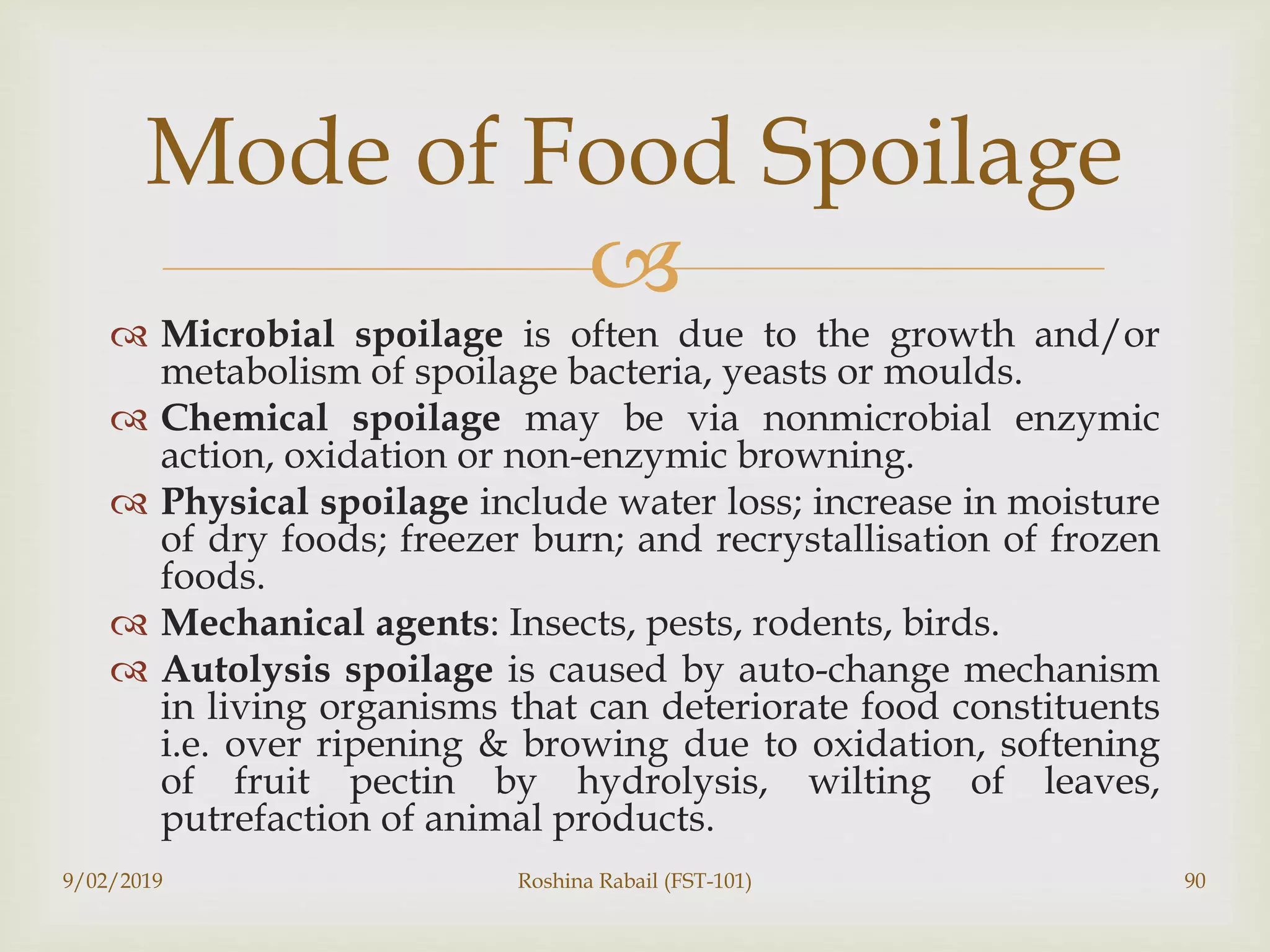 
 Microbial spoilage is often due to the growth and/or
metabolism of spoilage bacteria, yeasts or moulds.
 Chemical spoilage may be via nonmicrobial enzymic
action, oxidation or non-enzymic browning.
 Physical spoilage include water loss; increase in moisture
of dry foods; freezer burn; and recrystallisation of frozen
foods.
 Mechanical agents: Insects, pests, rodents, birds.
 Autolysis spoilage is caused by auto-change mechanism
in living organisms that can deteriorate food constituents
i.e. over ripening & browing due to oxidation, softening
of fruit pectin by hydrolysis, wilting of leaves,
putrefaction of animal products.
9/02/2019 Roshina Rabail (FST-101) 90
Mode of Food Spoilage
 