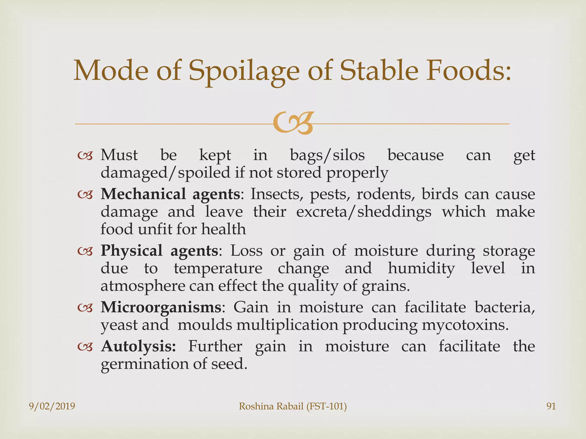 
 Must be kept in bags/silos because can get
damaged/spoiled if not stored properly
 Mechanical agents: Insects, pests, rodents, birds can cause
damage and leave their excreta/sheddings which make
food unfit for health
 Physical agents: Loss or gain of moisture during storage
due to temperature change and humidity level in
atmosphere can effect the quality of grains.
 Microorganisms: Gain in moisture can facilitate bacteria,
yeast and moulds multiplication producing mycotoxins.
 Autolysis: Further gain in moisture can facilitate the
germination of seed.
9/02/2019 Roshina Rabail (FST-101) 91
Mode of Spoilage of Stable Foods:
 