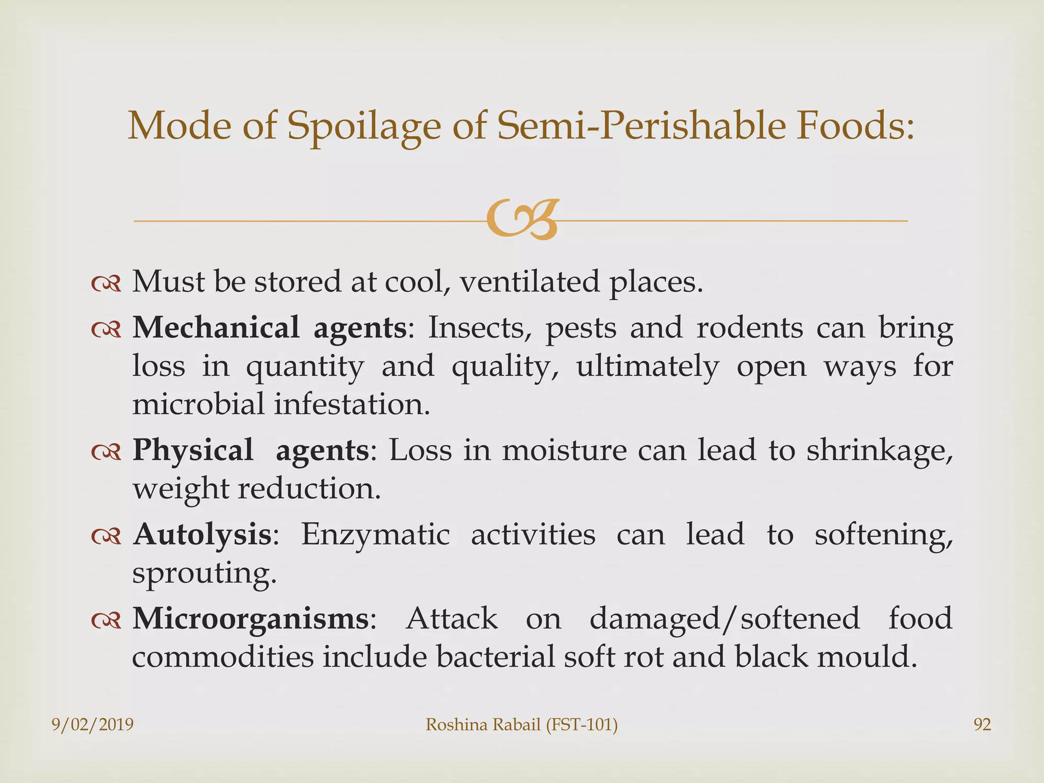 
 Must be stored at cool, ventilated places.
 Mechanical agents: Insects, pests and rodents can bring
loss in quantity and quality, ultimately open ways for
microbial infestation.
 Physical agents: Loss in moisture can lead to shrinkage,
weight reduction.
 Autolysis: Enzymatic activities can lead to softening,
sprouting.
 Microorganisms: Attack on damaged/softened food
commodities include bacterial soft rot and black mould.
9/02/2019 Roshina Rabail (FST-101) 92
Mode of Spoilage of Semi-Perishable Foods:
 