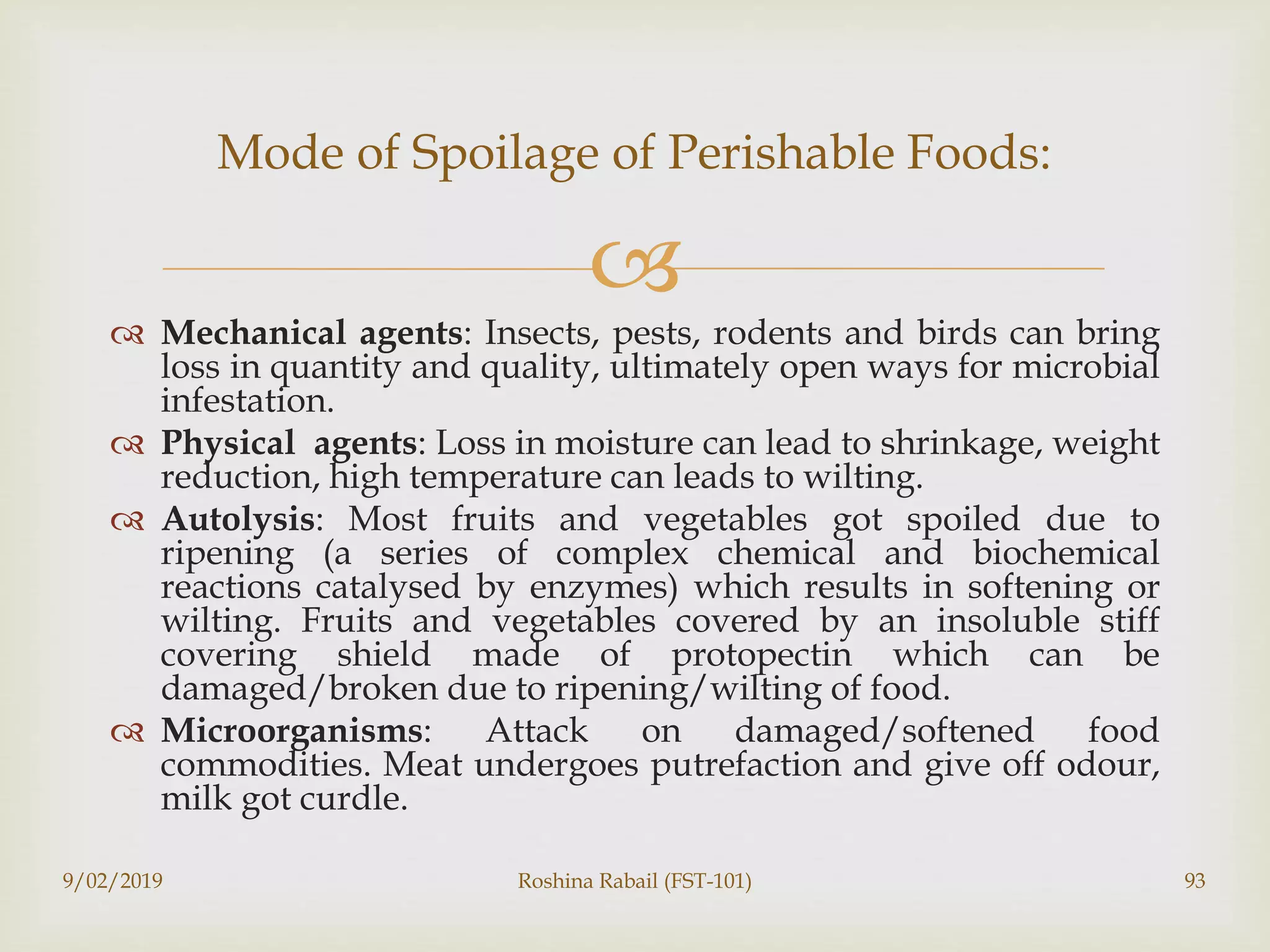 
 Mechanical agents: Insects, pests, rodents and birds can bring
loss in quantity and quality, ultimately open ways for microbial
infestation.
 Physical agents: Loss in moisture can lead to shrinkage, weight
reduction, high temperature can leads to wilting.
 Autolysis: Most fruits and vegetables got spoiled due to
ripening (a series of complex chemical and biochemical
reactions catalysed by enzymes) which results in softening or
wilting. Fruits and vegetables covered by an insoluble stiff
covering shield made of protopectin which can be
damaged/broken due to ripening/wilting of food.
 Microorganisms: Attack on damaged/softened food
commodities. Meat undergoes putrefaction and give off odour,
milk got curdle.
9/02/2019 Roshina Rabail (FST-101) 93
Mode of Spoilage of Perishable Foods:
 