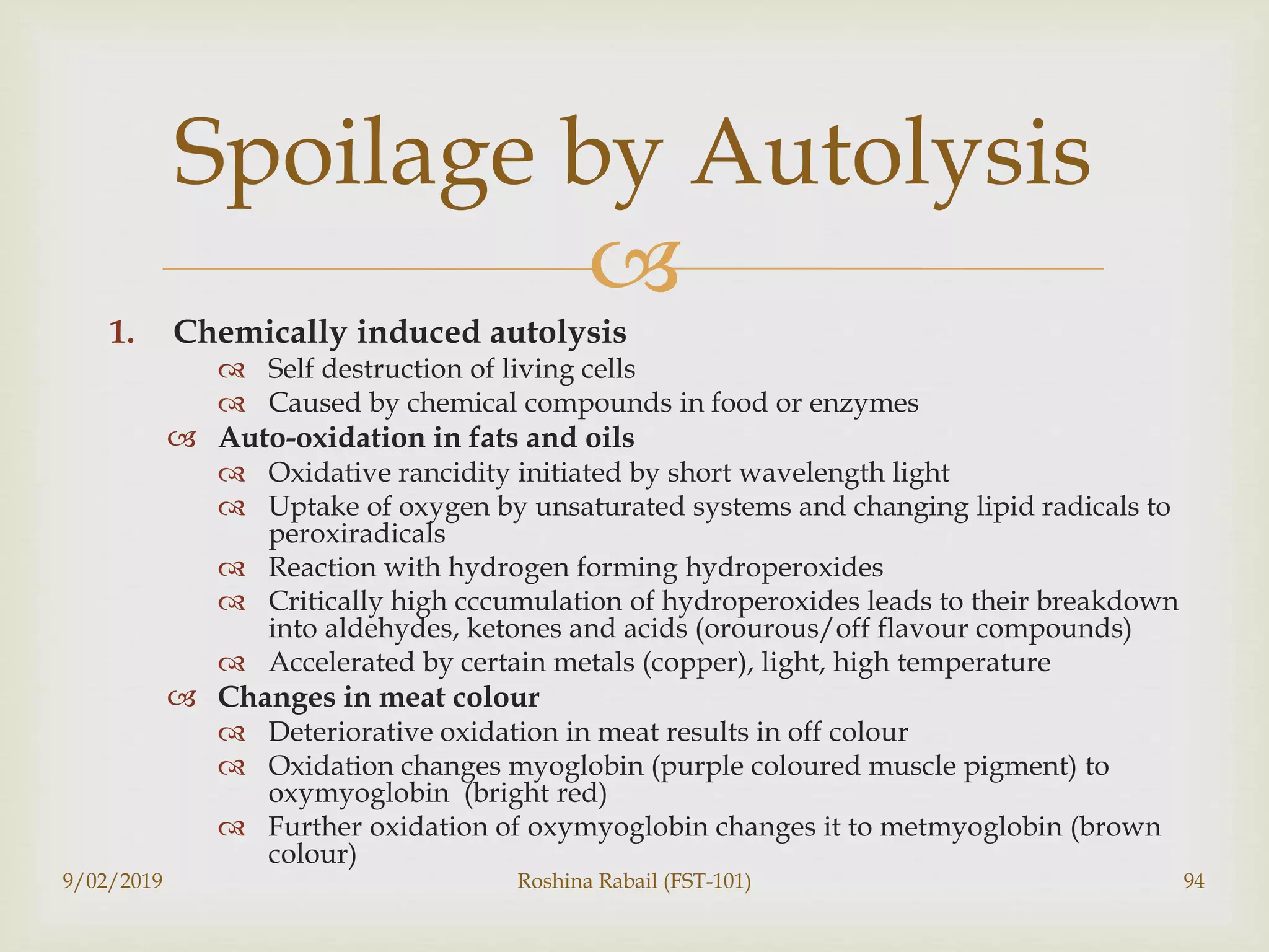 
1. Chemically induced autolysis
 Self destruction of living cells
 Caused by chemical compounds in food or enzymes
 Auto-oxidation in fats and oils
 Oxidative rancidity initiated by short wavelength light
 Uptake of oxygen by unsaturated systems and changing lipid radicals to
peroxiradicals
 Reaction with hydrogen forming hydroperoxides
 Critically high cccumulation of hydroperoxides leads to their breakdown
into aldehydes, ketones and acids (orourous/off flavour compounds)
 Accelerated by certain metals (copper), light, high temperature
 Changes in meat colour
 Deteriorative oxidation in meat results in off colour
 Oxidation changes myoglobin (purple coloured muscle pigment) to
oxymyoglobin (bright red)
 Further oxidation of oxymyoglobin changes it to metmyoglobin (brown
colour)
9/02/2019 Roshina Rabail (FST-101) 94
Spoilage by Autolysis
 