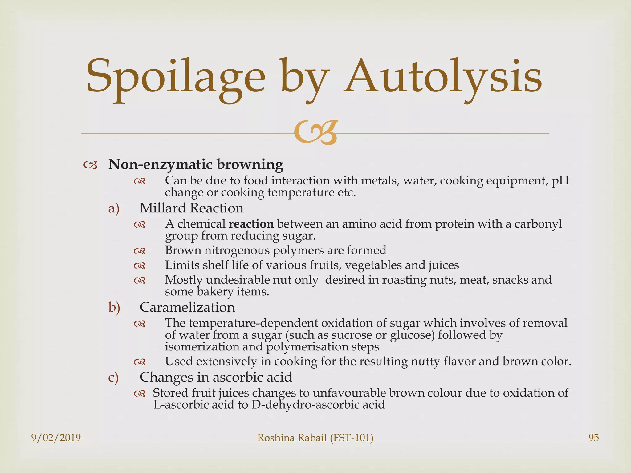 
 Non-enzymatic browning
 Can be due to food interaction with metals, water, cooking equipment, pH
change or cooking temperature etc.
a) Millard Reaction
 A chemical reaction between an amino acid from protein with a carbonyl
group from reducing sugar.
 Brown nitrogenous polymers are formed
 Limits shelf life of various fruits, vegetables and juices
 Mostly undesirable nut only desired in roasting nuts, meat, snacks and
some bakery items.
b) Caramelization
 The temperature-dependent oxidation of sugar which involves of removal
of water from a sugar (such as sucrose or glucose) followed by
isomerization and polymerisation steps
 Used extensively in cooking for the resulting nutty flavor and brown color.
c) Changes in ascorbic acid
 Stored fruit juices changes to unfavourable brown colour due to oxidation of
L-ascorbic acid to D-dehydro-ascorbic acid
9/02/2019 Roshina Rabail (FST-101) 95
Spoilage by Autolysis
 