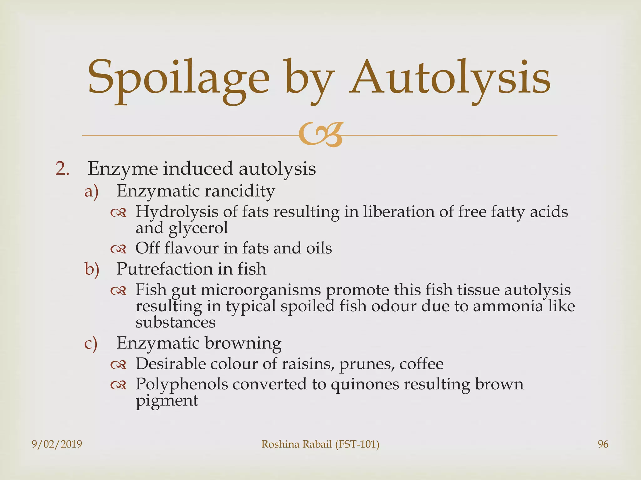 
2. Enzyme induced autolysis
a) Enzymatic rancidity
 Hydrolysis of fats resulting in liberation of free fatty acids
and glycerol
 Off flavour in fats and oils
b) Putrefaction in fish
 Fish gut microorganisms promote this fish tissue autolysis
resulting in typical spoiled fish odour due to ammonia like
substances
c) Enzymatic browning
 Desirable colour of raisins, prunes, coffee
 Polyphenols converted to quinones resulting brown
pigment
9/02/2019 Roshina Rabail (FST-101) 96
Spoilage by Autolysis
 