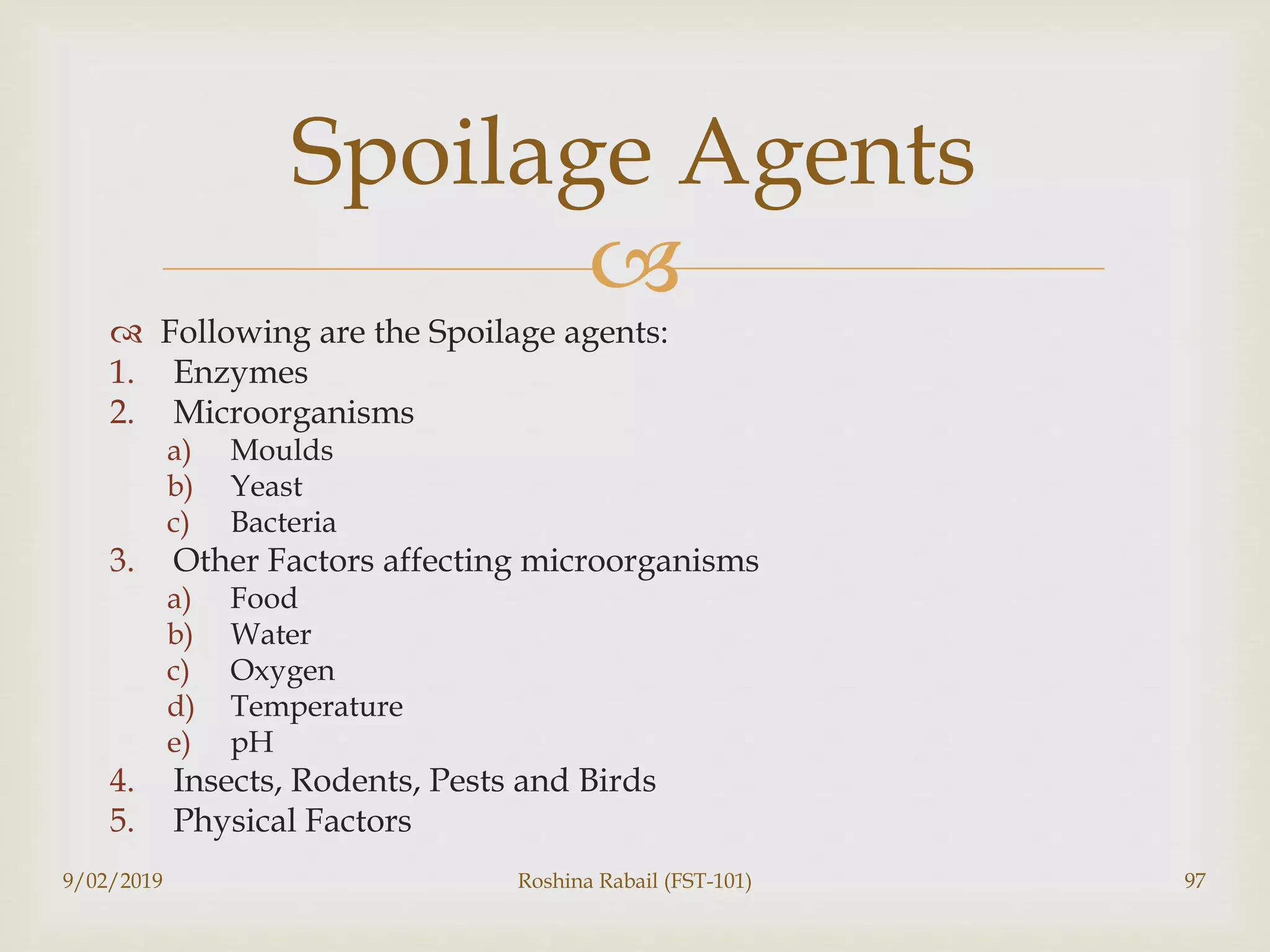 
 Following are the Spoilage agents:
1. Enzymes
2. Microorganisms
a) Moulds
b) Yeast
c) Bacteria
3. Other Factors affecting microorganisms
a) Food
b) Water
c) Oxygen
d) Temperature
e) pH
4. Insects, Rodents, Pests and Birds
5. Physical Factors
9/02/2019 Roshina Rabail (FST-101) 97
Spoilage Agents
 