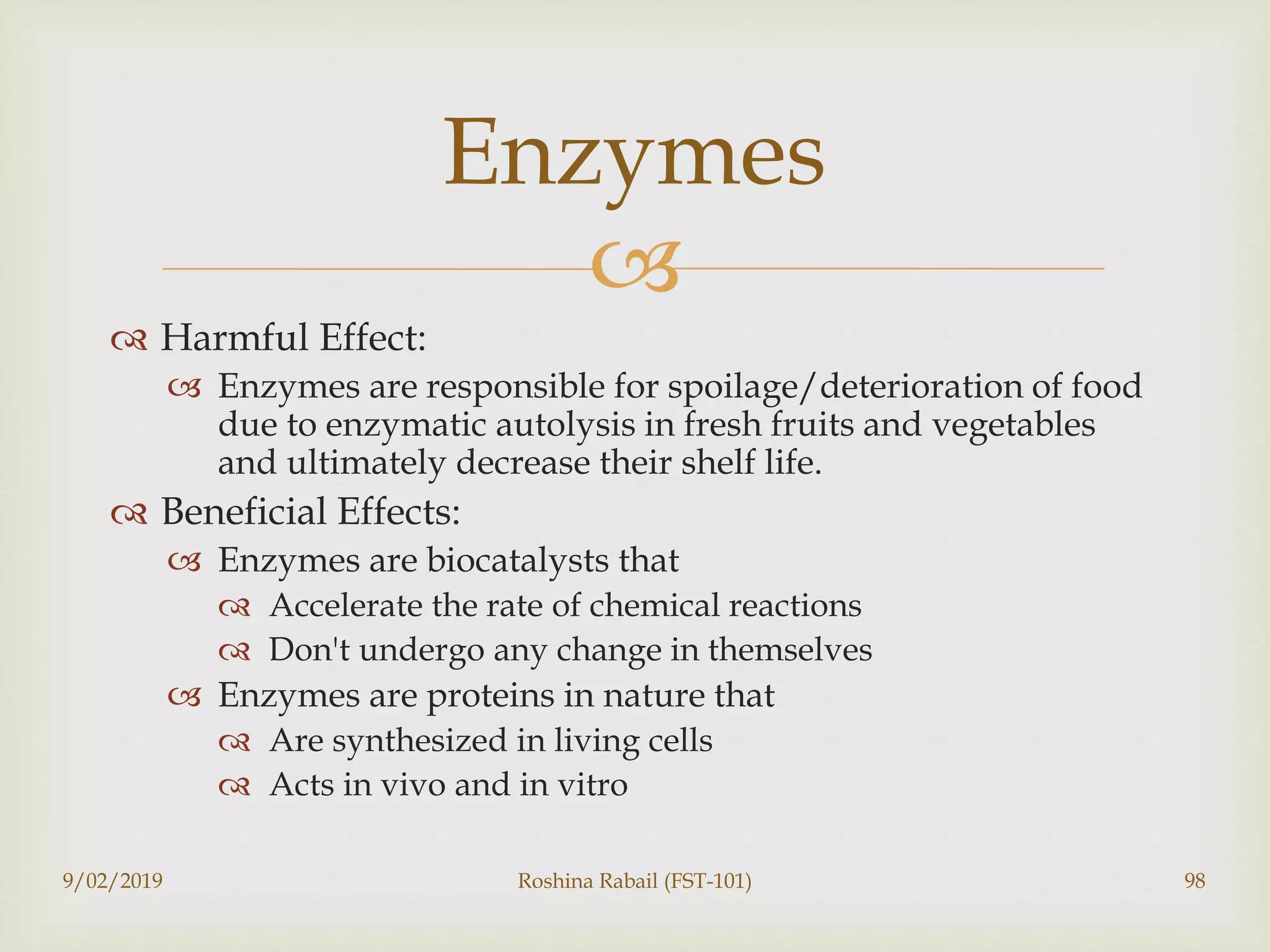 
 Harmful Effect:
 Enzymes are responsible for spoilage/deterioration of food
due to enzymatic autolysis in fresh fruits and vegetables
and ultimately decrease their shelf life.
 Beneficial Effects:
 Enzymes are biocatalysts that
 Accelerate the rate of chemical reactions
 Don't undergo any change in themselves
 Enzymes are proteins in nature that
 Are synthesized in living cells
 Acts in vivo and in vitro
9/02/2019 Roshina Rabail (FST-101) 98
Enzymes
 