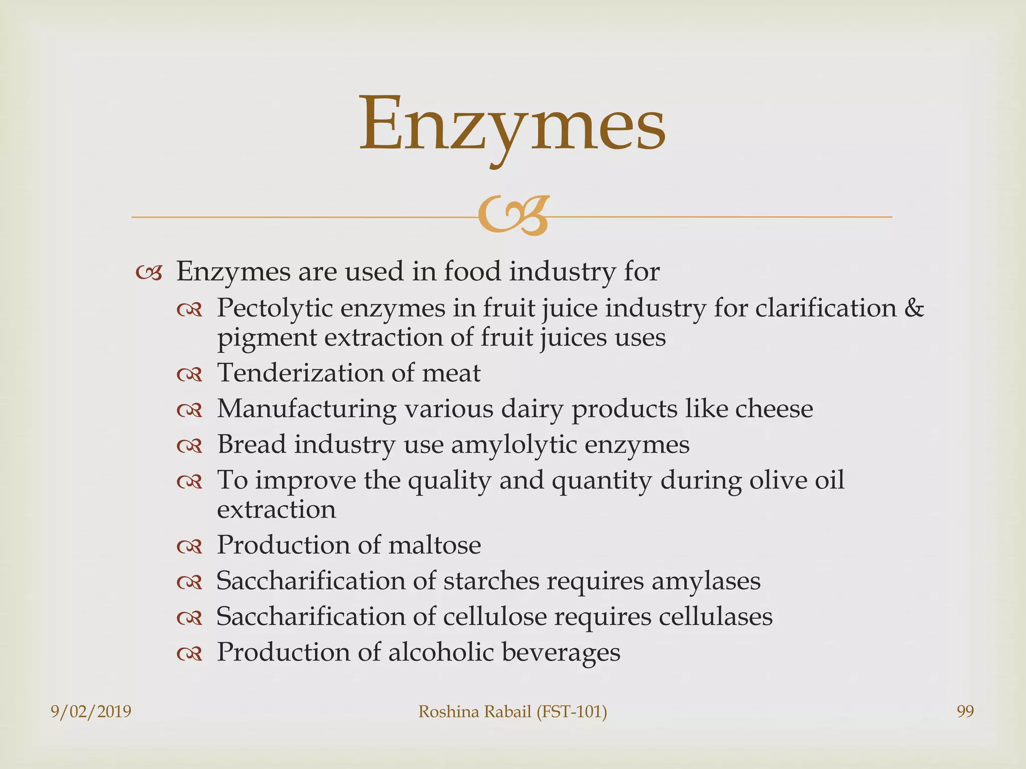 
 Enzymes are used in food industry for
 Pectolytic enzymes in fruit juice industry for clarification &
pigment extraction of fruit juices uses
 Tenderization of meat
 Manufacturing various dairy products like cheese
 Bread industry use amylolytic enzymes
 To improve the quality and quantity during olive oil
extraction
 Production of maltose
 Saccharification of starches requires amylases
 Saccharification of cellulose requires cellulases
 Production of alcoholic beverages
9/02/2019 Roshina Rabail (FST-101) 99
Enzymes
 