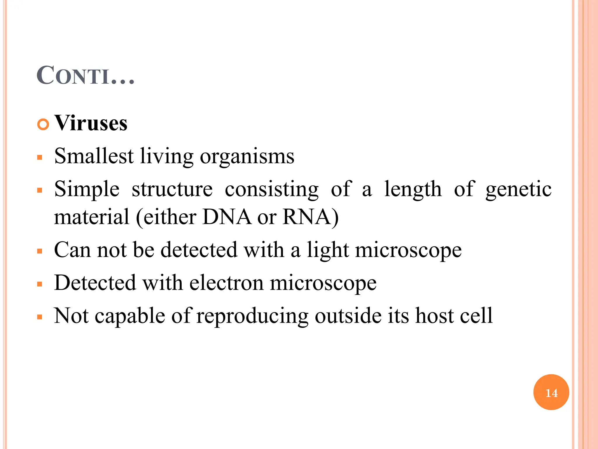 CONTI…
 Viruses
 Smallest living organisms
 Simple structure consisting of a length of genetic
material (either DNA or RNA)
 Can not be detected with a light microscope
 Detected with electron microscope
 Not capable of reproducing outside its host cell
14
 