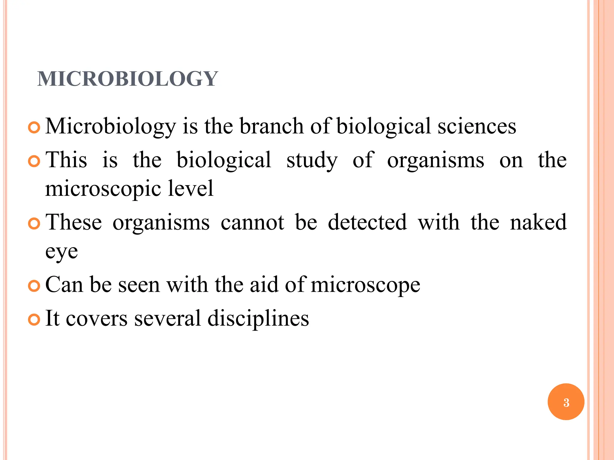 MICROBIOLOGY
 Microbiology is the branch of biological sciences
 This is the biological study of organisms on the
microscopic level
 These organisms cannot be detected with the naked
eye
 Can be seen with the aid of microscope
 It covers several disciplines
3
 