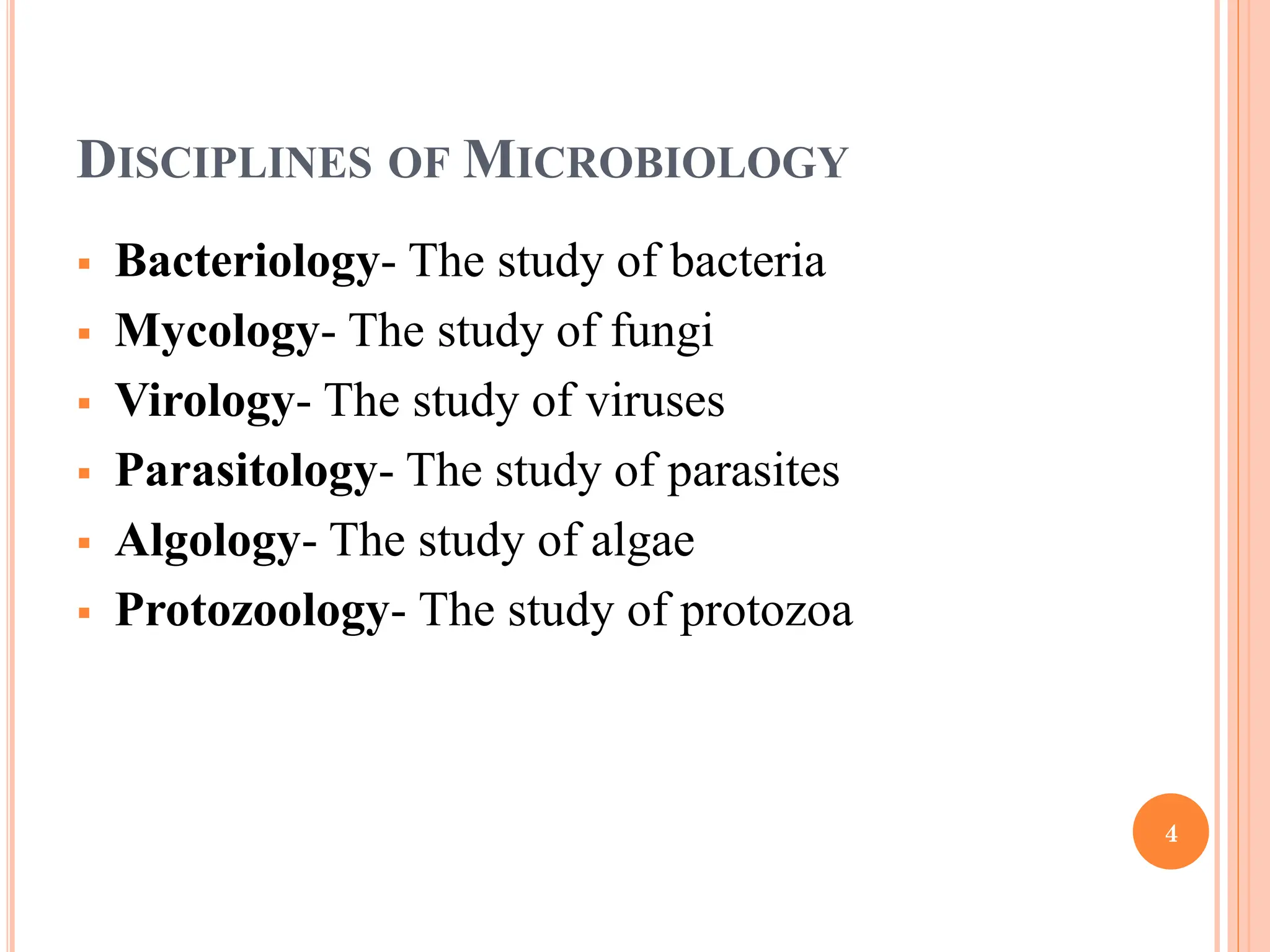 DISCIPLINES OF MICROBIOLOGY
 Bacteriology- The study of bacteria
 Mycology- The study of fungi
 Virology- The study of viruses
 Parasitology- The study of parasites
 Algology- The study of algae
 Protozoology- The study of protozoa
4
 