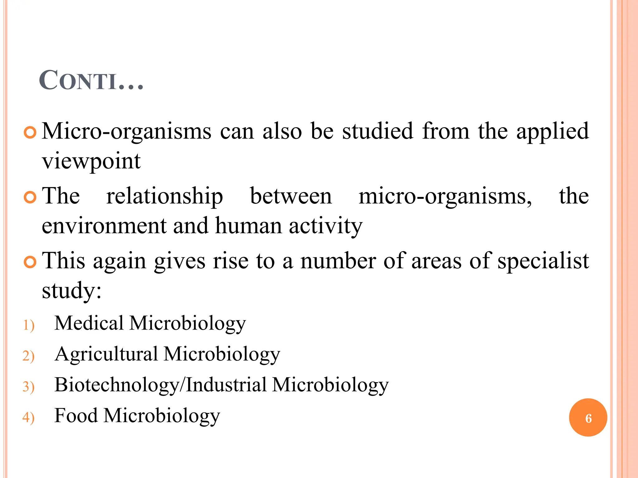 CONTI…
 Micro-organisms can also be studied from the applied
viewpoint
 The relationship between micro-organisms, the
environment and human activity
 This again gives rise to a number of areas of specialist
study:
1) Medical Microbiology
2) Agricultural Microbiology
3) Biotechnology/Industrial Microbiology
4) Food Microbiology 6
 