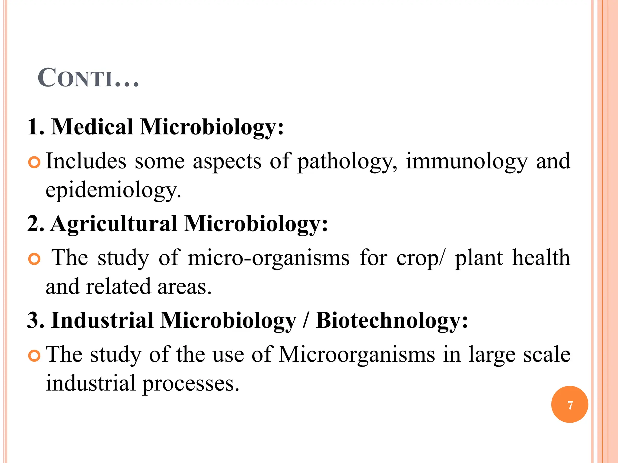 CONTI…
1. Medical Microbiology:
 Includes some aspects of pathology, immunology and
epidemiology.
2. Agricultural Microbiology:
 The study of micro-organisms for crop/ plant health
and related areas.
3. Industrial Microbiology / Biotechnology:
 The study of the use of Microorganisms in large scale
industrial processes.
7
 