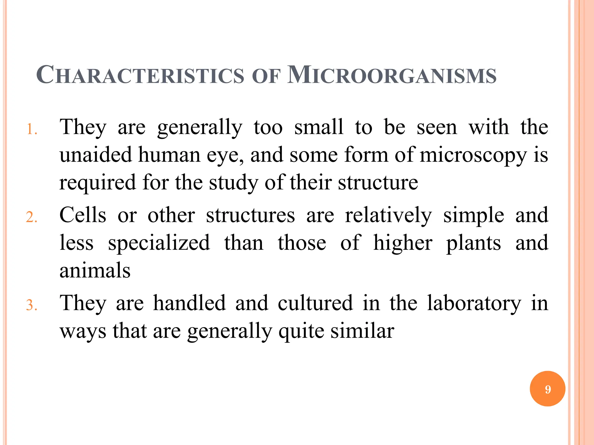 CHARACTERISTICS OF MICROORGANISMS
1. They are generally too small to be seen with the
unaided human eye, and some form of microscopy is
required for the study of their structure
2. Cells or other structures are relatively simple and
less specialized than those of higher plants and
animals
3. They are handled and cultured in the laboratory in
ways that are generally quite similar
9
 