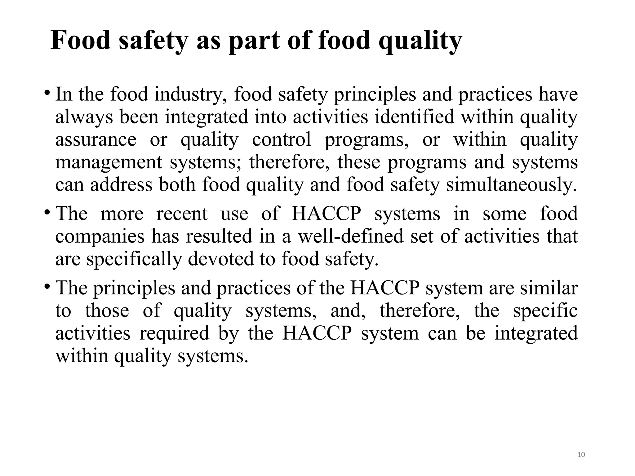 Food safety as part of food quality
• In the food industry, food safety principles and practices have
always been integrated into activities identified within quality
assurance or quality control programs, or within quality
management systems; therefore, these programs and systems
can address both food quality and food safety simultaneously.
• The more recent use of HACCP systems in some food
companies has resulted in a well-defined set of activities that
are specifically devoted to food safety.
• The principles and practices of the HACCP system are similar
to those of quality systems, and, therefore, the specific
activities required by the HACCP system can be integrated
within quality systems.
10
 
