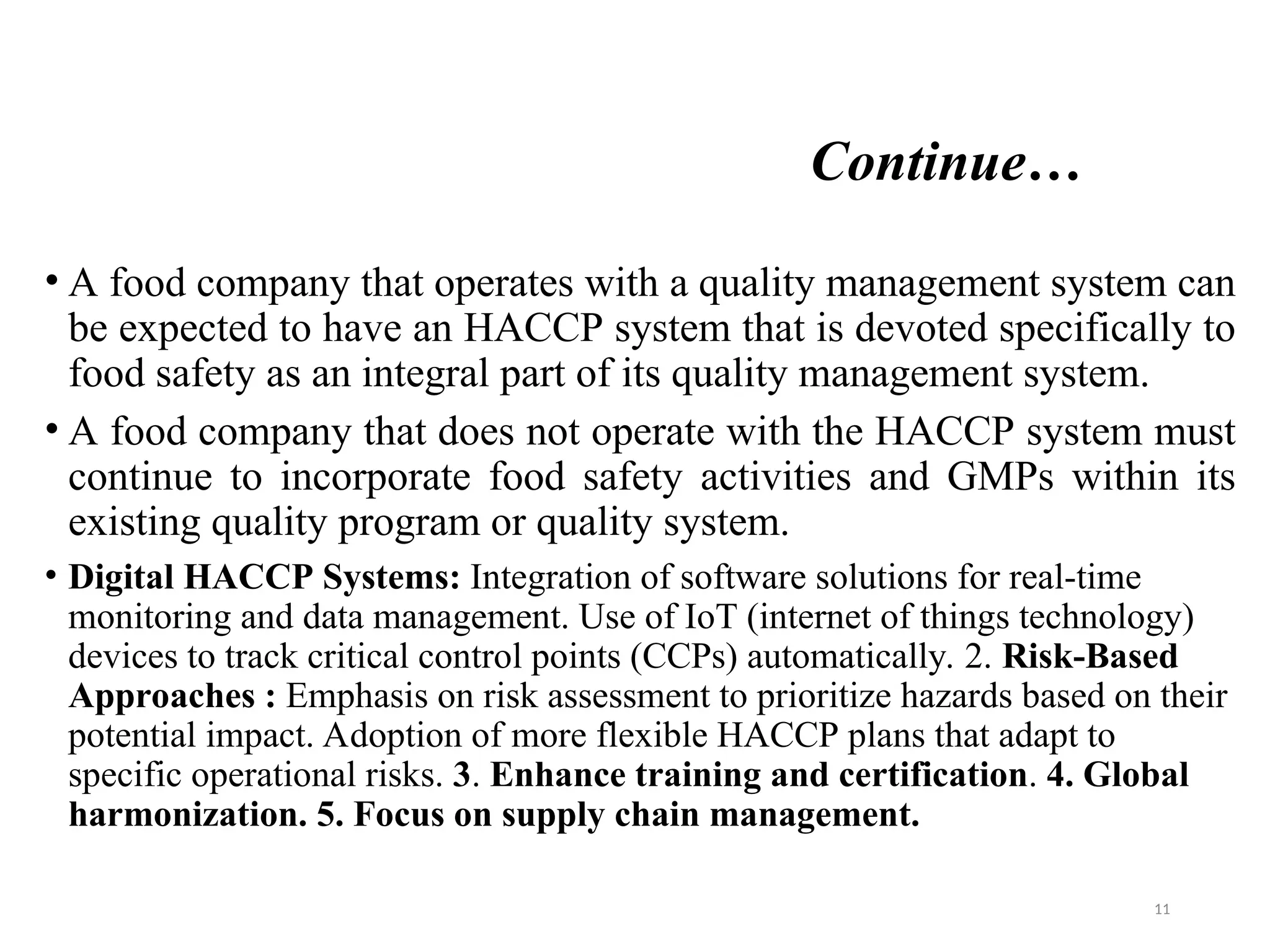 Continue…
• A food company that operates with a quality management system can
be expected to have an HACCP system that is devoted specifically to
food safety as an integral part of its quality management system.
• A food company that does not operate with the HACCP system must
continue to incorporate food safety activities and GMPs within its
existing quality program or quality system.
• Digital HACCP Systems: Integration of software solutions for real-time
monitoring and data management. Use of IoT (internet of things technology)
devices to track critical control points (CCPs) automatically. 2. Risk-Based
Approaches : Emphasis on risk assessment to prioritize hazards based on their
potential impact. Adoption of more flexible HACCP plans that adapt to
specific operational risks. 3. Enhance training and certification. 4. Global
harmonization. 5. Focus on supply chain management.
11
 