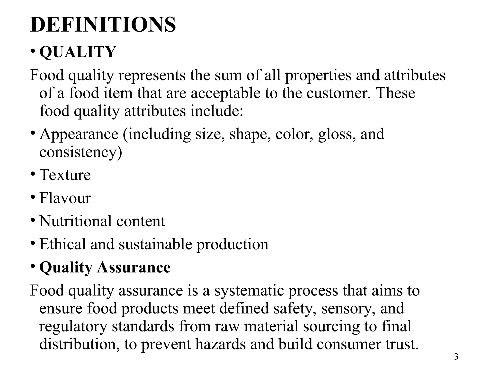 DEFINITIONS
• QUALITY
Food quality represents the sum of all properties and attributes
of a food item that are acceptable to the customer. These
food quality attributes include:
• Appearance (including size, shape, color, gloss, and
consistency)
• Texture
• Flavour
• Nutritional content
• Ethical and sustainable production
• Quality Assurance
Food quality assurance is a systematic process that aims to
ensure food products meet defined safety, sensory, and
regulatory standards from raw material sourcing to final
distribution, to prevent hazards and build consumer trust.
3
 