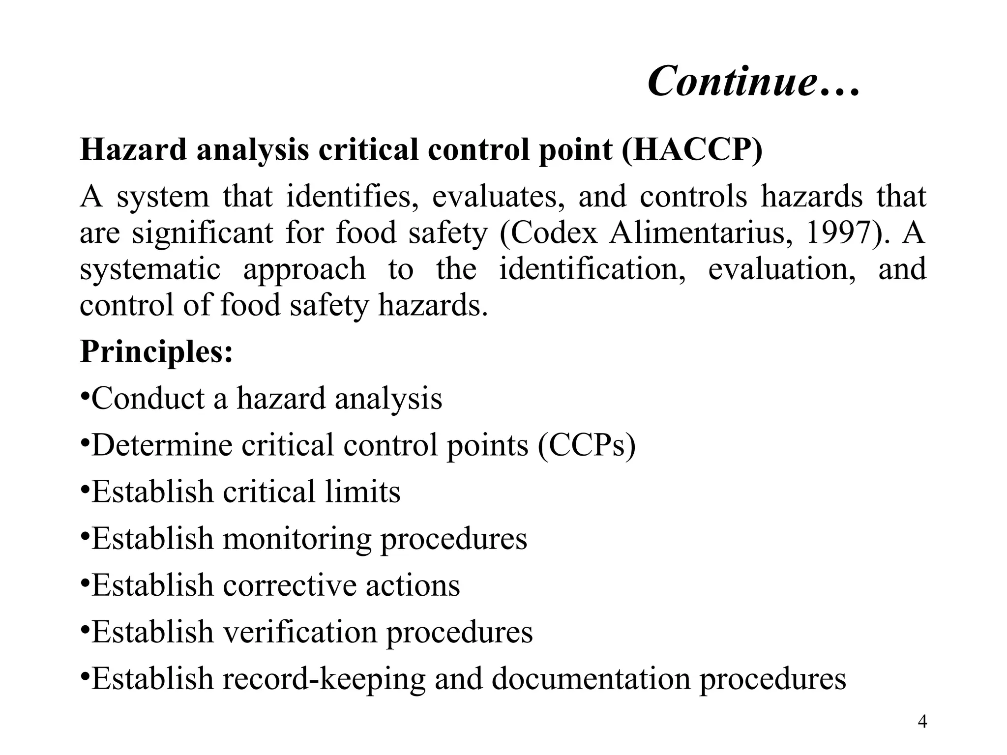 Continue…
Hazard analysis critical control point (HACCP)
A system that identifies, evaluates, and controls hazards that
are significant for food safety (Codex Alimentarius, 1997). A
systematic approach to the identification, evaluation, and
control of food safety hazards.
Principles:
•Conduct a hazard analysis
•Determine critical control points (CCPs)
•Establish critical limits
•Establish monitoring procedures
•Establish corrective actions
•Establish verification procedures
•Establish record-keeping and documentation procedures
4
 