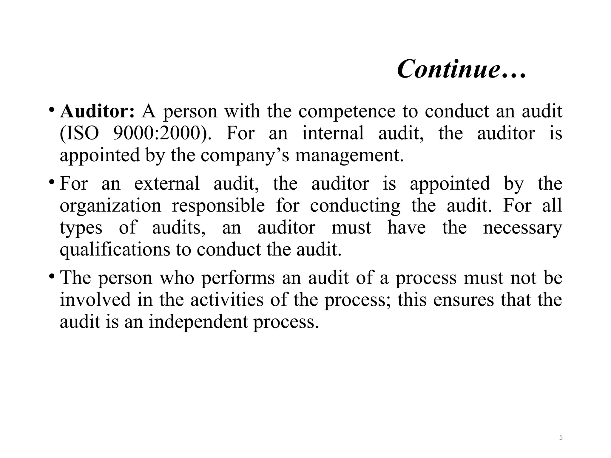 Continue…
• Auditor: A person with the competence to conduct an audit
(ISO 9000:2000). For an internal audit, the auditor is
appointed by the company’s management.
• For an external audit, the auditor is appointed by the
organization responsible for conducting the audit. For all
types of audits, an auditor must have the necessary
qualifications to conduct the audit.
• The person who performs an audit of a process must not be
involved in the activities of the process; this ensures that the
audit is an independent process.
5
 