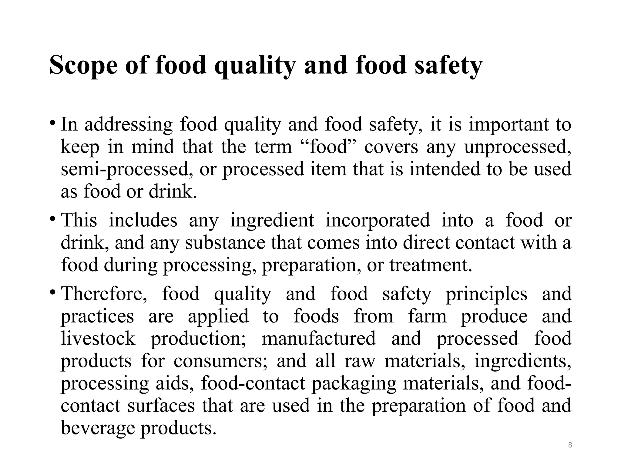 Scope of food quality and food safety
• In addressing food quality and food safety, it is important to
keep in mind that the term “food” covers any unprocessed,
semi-processed, or processed item that is intended to be used
as food or drink.
• This includes any ingredient incorporated into a food or
drink, and any substance that comes into direct contact with a
food during processing, preparation, or treatment.
• Therefore, food quality and food safety principles and
practices are applied to foods from farm produce and
livestock production; manufactured and processed food
products for consumers; and all raw materials, ingredients,
processing aids, food-contact packaging materials, and food-
contact surfaces that are used in the preparation of food and
beverage products.
8
 