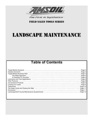 Field Sales Tools Series




         Landscape Maintenance



                                                  Table of Contents
Target Market Synopsis . . . . . . . . . . . . . . . . . . . . . . . . . . . . . . . . . . . . . . . . . . . . . . . . . . . . . . . . . . . . . . . . . . .Page 2
Industry Concerns . . . . . . . . . . . . . . . . . . . . . . . . . . . . . . . . . . . . . . . . . . . . . . . . . . . . . . . . . . . . . . . . . . . . . . .Page 3
Target Market Business Plan . . . . . . . . . . . . . . . . . . . . . . . . . . . . . . . . . . . . . . . . . . . . . . . . . . . . . . . . . . . . . . .Page 3
       The Sales Approach . . . . . . . . . . . . . . . . . . . . . . . . . . . . . . . . . . . . . . . . . . . . . . . . . . . . . . . . . . . . . . . . .Page 4
       A Checklist For Success . . . . . . . . . . . . . . . . . . . . . . . . . . . . . . . . . . . . . . . . . . . . . . . . . . . . . . . . . . . . . .Page 6
Lubricants and Their Applications . . . . . . . . . . . . . . . . . . . . . . . . . . . . . . . . . . . . . . . . . . . . . . . . . . . . . . . . . . .Page 6
Filter Products . . . . . . . . . . . . . . . . . . . . . . . . . . . . . . . . . . . . . . . . . . . . . . . . . . . . . . . . . . . . . . . . . . . . . . . . . .Page 8
Convenience Products . . . . . . . . . . . . . . . . . . . . . . . . . . . . . . . . . . . . . . . . . . . . . . . . . . . . . . . . . . . . . . . . . . . .Page 9
Looking For Leads . . . . . . . . . . . . . . . . . . . . . . . . . . . . . . . . . . . . . . . . . . . . . . . . . . . . . . . . . . . . . . . . . . . . . . .Page 9
Testimonial . . . . . . . . . . . . . . . . . . . . . . . . . . . . . . . . . . . . . . . . . . . . . . . . . . . . . . . . . . . . . . . . . . . . . . . . . . . .Page 10
The Sales Cycle and Closing the Sale . . . . . . . . . . . . . . . . . . . . . . . . . . . . . . . . . . . . . . . . . . . . . . . . . . . . . . .Page 11
Conclusion . . . . . . . . . . . . . . . . . . . . . . . . . . . . . . . . . . . . . . . . . . . . . . . . . . . . . . . . . . . . . . . . . . . . . . . . . . . .Page 11
Landscape/Golf Course Maintenance Questionnaire . . . . . . . . . . . . . . . . . . . . . . . . . . . . . . . . . . . . . . . . . . .Page 12
 