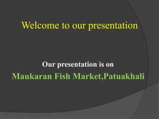 Welcome to our presentation
Our presentation is on
Maukaran Fish Market,Patuakhali
 