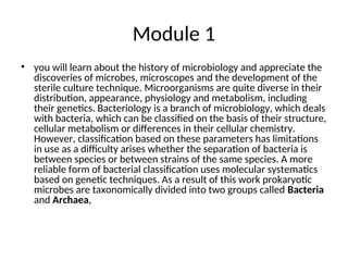 Module 1
• you will learn about the history of microbiology and appreciate the
discoveries of microbes, microscopes and the development of the
sterile culture technique. Microorganisms are quite diverse in their
distribution, appearance, physiology and metabolism, including
their genetics. Bacteriology is a branch of microbiology, which deals
with bacteria, which can be classified on the basis of their structure,
cellular metabolism or differences in their cellular chemistry.
However, classification based on these parameters has limitations
in use as a difficulty arises whether the separation of bacteria is
between species or between strains of the same species. A more
reliable form of bacterial classification uses molecular systematics
based on genetic techniques. As a result of this work prokaryotic
microbes are taxonomically divided into two groups called Bacteria
and Archaea,
 