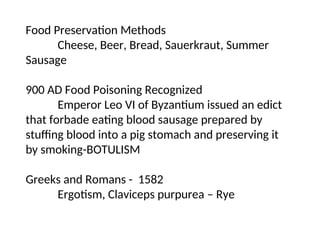Food Preservation Methods
Cheese, Beer, Bread, Sauerkraut, Summer
Sausage
900 AD Food Poisoning Recognized
Emperor Leo VI of Byzantium issued an edict
that forbade eating blood sausage prepared by
stuffing blood into a pig stomach and preserving it
by smoking-BOTULISM
Greeks and Romans - 1582
Ergotism, Claviceps purpurea – Rye
 