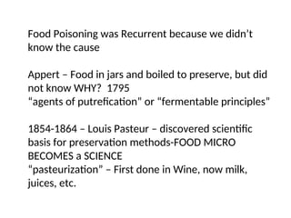Food Poisoning was Recurrent because we didn’t
know the cause
Appert – Food in jars and boiled to preserve, but did
not know WHY? 1795
“agents of putrefication” or “fermentable principles”
1854-1864 – Louis Pasteur – discovered scientific
basis for preservation methods-FOOD MICRO
BECOMES a SCIENCE
“pasteurization” – First done in Wine, now milk,
juices, etc.
 