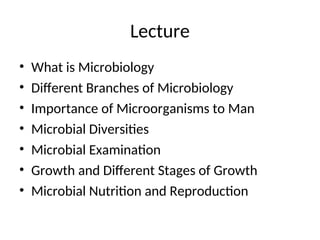 Lecture
• What is Microbiology
• Different Branches of Microbiology
• Importance of Microorganisms to Man
• Microbial Diversities
• Microbial Examination
• Growth and Different Stages of Growth
• Microbial Nutrition and Reproduction
 