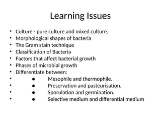 Learning Issues
• Culture - pure culture and mixed culture.
• Morphological shapes of bacteria
• The Gram stain technique
• Classification of Bacteria
• Factors that affect bacterial growth
• Phases of microbial growth
• Differentiate between:
• ● Mesophile and thermophile.
• ● Preservation and pasteurisation.
• ● Sporulation and germination.
• ● Selective medium and differential medium
 