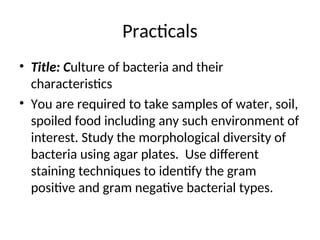 Practicals
• Title: Culture of bacteria and their
characteristics
• You are required to take samples of water, soil,
spoiled food including any such environment of
interest. Study the morphological diversity of
bacteria using agar plates. Use different
staining techniques to identify the gram
positive and gram negative bacterial types.
 