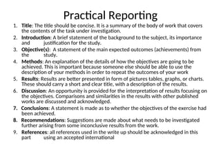 Practical Reporting
1. Title: The title should be concise. It is a summary of the body of work that covers
the contents of the task under investigation.
2. Introduction: A brief statement of the background to the subject, its importance
and justification for the study.
3. Objective(s): A statement of the main expected outcomes (achievements) from
the study.
4. Methods: An explanation of the details of how the objectives are going to be
achieved. This is important because someone else should be able to use the
description of your methods in order to repeat the outcomes of your work
5. Results: Results are better presented in form of pictures tables, graphs, or charts.
These should carry a short and clear title, with a description of the results.
6. Discussion: An opportunity is provided for the interpretation of results focusing on
the objectives. Comparisons and similarities in the results with other published
works are discussed and acknowledged.
7. Conclusions: A statement is made as to whether the objectives of the exercise had
been achieved.
8. Recommendations: Suggestions are made about what needs to be investigated
further arising from some inconclusive results from the work.
9. References: all references used in the write up should be acknowledged in this
part using an accepted international
 