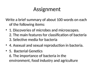 Assignment
Write a brief summary of about 100 words on each
of the following items:
• 1. Discoveries of microbes and microscopes.
2. The main features for classification of bacteria
3. Selective media for bacteria
• 4. Asexual and sexual reproduction in bacteria.
• 5. Bacterial Genetics
6. The importance of bacteria in the
environment, food industry and agriculture
 