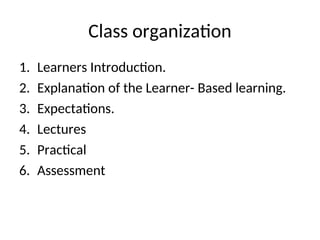 Class organization
1. Learners Introduction.
2. Explanation of the Learner- Based learning.
3. Expectations.
4. Lectures
5. Practical
6. Assessment
 