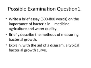 Possible Examination Question1.
• Write a brief essay (500-800 words) on the
importance of bacteria in medicine,
agriculture and water quality.
• Briefly describe the methods of measuring
bacterial growth.
• Explain, with the aid of a diagram, a typical
bacterial growth curve.
 