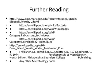 Further Reading
• http://www.emc.maricopa.edu/faculty/farabee/BIOBK/
BioBookDiversity 2.html
• ● http://en.wikipendia.org/wiki/Bacteria
• ● http://en.wikipedia.org/wiki/Microscopy
• ● http://en.wikipedia.org/wiki/
Category:Laboratory_techniques
• http://en.wikipedia.org/wiki/
Category:Microbiology_techniques
• http://en.wikipedia.org/wiki/
Deer_Island_Waste_Water_Treatment_Plant
• ● Frobisher, M., Hinsdill, R. D., Crabtree, K. T. & Goodheart, C.
R. 1974. Fundamentals of Microbiology.
Nonth Edition. Philadelphia: Saunders College Publishing.
• ● Any other Microbiology book
 