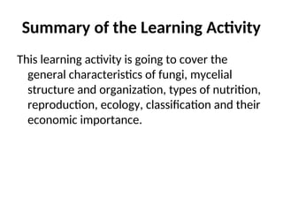 Summary of the Learning Activity
This learning activity is going to cover the
general characteristics of fungi, mycelial
structure and organization, types of nutrition,
reproduction, ecology, classification and their
economic importance.
 