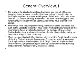 General Overview. I
• The study of fungi called mycology developed as a branch of botany.
However, fungi are now considered to have unique characteristics to
justify placing them in a separate Kingdom of their own called Myceteae.
Over 60 000 species of fungi are known. The fossil record suggests that
fungi were present 550 million years ago and may have evolved even
earlier.
• They range from tiny, single celled organisms invisible to the naked eye
such as the yeasts to those that have visible fruiting structures such as the
mushrooms. Fungi are classified primarily by the type of spores and
fruiting bodies they produce, although molecular biology is beginning to
take center stage in their taxonomy.
• Many mycologists divide the Kingdom Myceteae (the Fungi) into five main
phyla; the Chytridiomycota, Zygomycota (zygospore fungi), Ascomycota
(sac fungi) and the Basidiomycota (club fungi). The fifth phylum called
Deuteromycota (imperfect fungi) is used by some taxonomists for fungi
that apparently reproduce only by asexual spores.
•
 