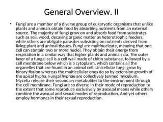 General Overview. II
• Fungi are a member of a diverse group of eukaryotic organisms that unlike
plants and animals obtain food by absorbing nutrients from an external
source. The majority of fungi grow on and absorb food from substrates
such as soil, wood, decaying organic matter as heterotrophic feeders,
while others are obligate parasites subsisting on nutrients derived from
living plant and animal tissues. Fungi are multinucleate, meaning that one
cell can contain two or more nuclei. They obtain their energy from
respiration in a similar way that higher plants and animals do. The outer
layer of a fungal cell is a cell wall made of chitin substance, followed by a
cell membrane below which is a cytoplasm, which contains all the
organelles that are found in an animal cell. Unicellular fungi grow by
binary fission whereas the multicellular ones do so by extension growth of
the apical hypha. Fungal hyphae are collectively termed mycelium.
Mycelia release their secondary metabolites to the environment through
the cell membrane. Fungi are so diverse in their mode of reproduction to
the extent that some reproduce exclusively by asexual means while others
combine the asexual and sexual modes of reproduction. And yet others
employ hormones in their sexual reproduction.
 