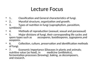 Lecture Focus
• 1.. Classification and General characteristics of fungi.
• 2.. Mycelial structure, organization and growth.
• 3. Types of nutrition in fungi (saprophytism, parasitism,
symbiosis)
• 4. Methods of reproduction (asexual, sexual and parasexual)
• 5. Major divisions of fungi, their corresponding life cycles and
spore types such as ascospores, basidiospores, zygospores,and
oospores.
• 6. Collection, culture, preservation and identification methods
of fungi.
• 7. Economic importance (Diseases in plants and animals;
nutritive value (as food), in medicine (antibiotics),
fermentation processes (brewing), baking, as decomposers,
and research.
 