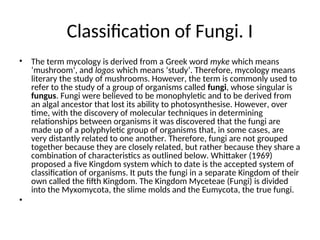 Classification of Fungi. I
• The term mycology is derived from a Greek word myke which means
‘mushroom’, and logos which means ‘study’. Therefore, mycology means
literary the study of mushrooms. However, the term is commonly used to
refer to the study of a group of organisms called fungi, whose singular is
fungus. Fungi were believed to be monophyletic and to be derived from
an algal ancestor that lost its ability to photosynthesise. However, over
time, with the discovery of molecular techniques in determining
relationships between organisms it was discovered that the fungi are
made up of a polyphyletic group of organisms that, in some cases, are
very distantly related to one another. Therefore, fungi are not grouped
together because they are closely related, but rather because they share a
combination of characteristics as outlined below. Whittaker (1969)
proposed a five Kingdom system which to date is the accepted system of
classification of organisms. It puts the fungi in a separate Kingdom of their
own called the fifth Kingdom. The Kingdom Myceteae (Fungi) is divided
into the Myxomycota, the slime molds and the Eumycota, the true fungi.
•
 