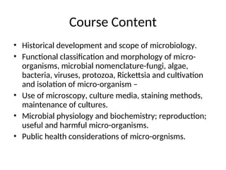 Course Content
• Historical development and scope of microbiology.
• Functional classification and morphology of micro-
organisms, microbial nomenclature-fungi, algae,
bacteria, viruses, protozoa, Rickettsia and cultivation
and isolation of micro-organism –
• Use of microscopy, culture media, staining methods,
maintenance of cultures.
• Microbial physiology and biochemistry; reproduction;
useful and harmful micro-organisms.
• Public health considerations of micro-orgnisms.
 
