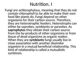 Nutrition. I
Fungi are achlorophylous, meaning that they do not
contain chlorophyll to be able to make their own
food like plants do. Fungi depend on other
organisms for their carbon source. Therefore,
they are heterotrophic feeders. Heterotrophs can
either be saprobes, symbionts or parasites. As
saprophytes they obtain their carbon source
from the by-products of other organisms or from
tissue of dead organisms as organic matter.
When they are symbionts fungi usually live in
close association with another dissimilar
organism in a mutual beneficial relationship. This
kind of relationship is called a mutualistic
symbiosis.
 