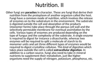 Nutrition. II
Other fungi are parasites in character. These are fungi that derive their
nutrition from the protoplasm of another organism called the host.
Fungi have a common mode of nutrition, which involves the release
of enzymes on to the substratum in the environment. The substrate
is digested outside the cell and absorption of the products
(monomer forms) take place through the porous cell wall and the
selectively permeable membrane for eventual assimilation by the
cells. Various types of enzymes are produced depending on the
type of fungus and the complexity of the substrate. A single enzyme
is required to digest for instance a disaccharide, whereas two
enzymes will be required to split a molecule of starch to its
monomer units and yet three different types of enzymes would be
required to digest crystalline cellulose. This kind of digestion which
takes place outside the cell is called extracellular digestion. In
addition to a carbon source, fungi also need to take in mineral
nutrients to supplement their metabolism, just like higher
organisms need the supply of nitrogen, potassium, phosphorus, etc.
 