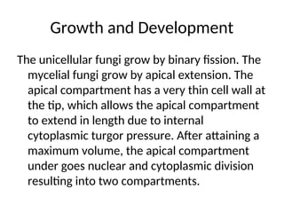 Growth and Development
The unicellular fungi grow by binary fission. The
mycelial fungi grow by apical extension. The
apical compartment has a very thin cell wall at
the tip, which allows the apical compartment
to extend in length due to internal
cytoplasmic turgor pressure. After attaining a
maximum volume, the apical compartment
under goes nuclear and cytoplasmic division
resulting into two compartments.
 
