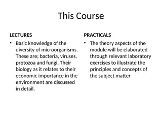 This Course
LECTURES
• Basic knowledge of the
diversity of microorganisms.
These are; bacteria, viruses,
protozoa and fungi. Their
biology as it relates to their
economic importance in the
environment are discussed
in detail.
PRACTICALS
• The theory aspects of the
module will be elaborated
through relevant laboratory
exercises to illustrate the
principles and concepts of
the subject matter
 