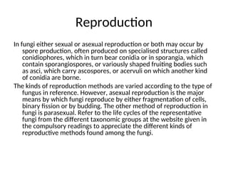 Reproduction
In fungi either sexual or asexual reproduction or both may occur by
spore production, often produced on specialised structures called
conidiophores, which in turn bear conidia or in sporangia, which
contain sporangiospores, or variously shaped fruiting bodies such
as asci, which carry ascospores, or acervuli on which another kind
of conidia are borne.
The kinds of reproduction methods are varied according to the type of
fungus in reference. However, asexual reproduction is the major
means by which fungi reproduce by either fragmentation of cells,
binary fission or by budding. The other method of reproduction in
fungi is parasexual. Refer to the life cycles of the representative
fungi from the different taxonomic groups at the website given in
the compulsory readings to appreciate the different kinds of
reproductive methods found among the fungi.
 