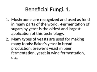 Beneficial Fungi. 1.
1. Mushrooms are recognized and used as food
in many parts of the world. -Fermentation of
sugars by yeast is the oldest and largest
application of this technology.
2. Many types of yeasts are used for making
many foods: Baker’s yeast in bread
production, brewer’s yeast in beer
fermentation, yeast in wine fermentation,
etc.
 
